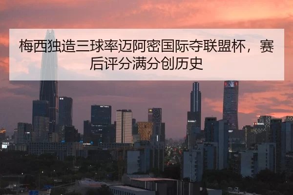 梅西独造三球率迈阿密国际夺联盟杯，赛后评分满分创历史
