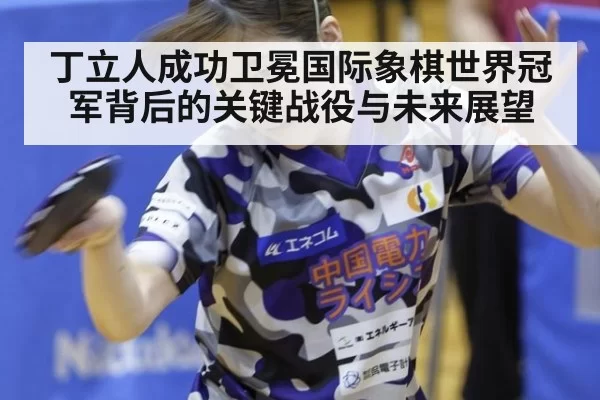 丁立人成功卫冕国际象棋世界冠军背后的关键战役与未来展望