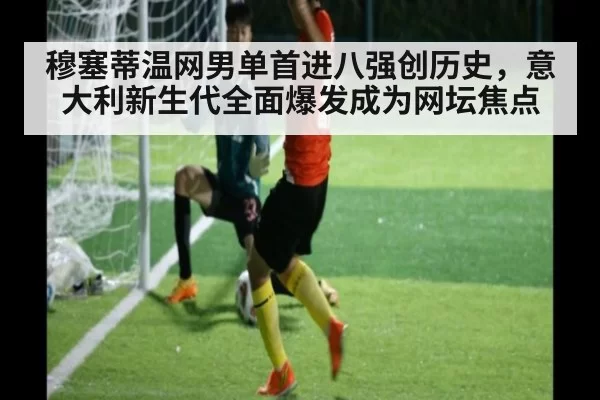 穆塞蒂温网男单首进八强创历史，意大利新生代全面爆发成为网坛焦点